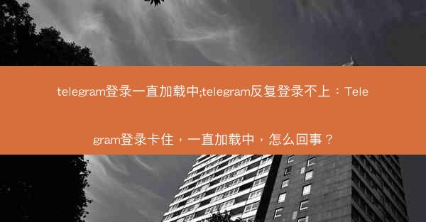 telegram登录一直加载中;telegram反复登录不上：Telegram登录卡住，一直加载中，怎么回事？