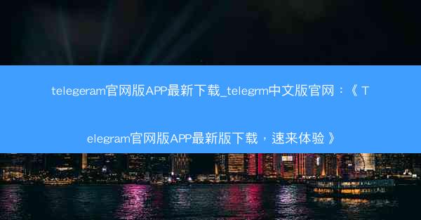 telegeram官网版APP最新下载_telegrm中文版官网：《Telegram官网版APP最新版下载，速来体验》