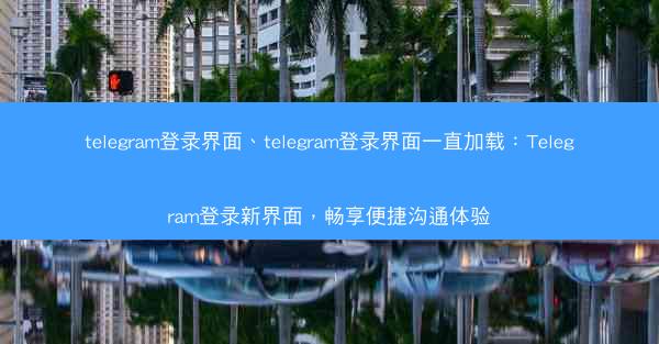 telegram登录界面、telegram登录界面一直加载：Telegram登录新界面，畅享便捷沟通体验