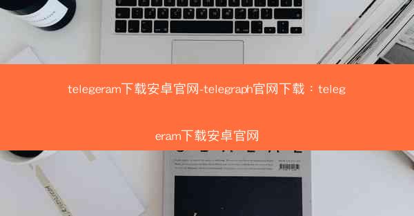 telegeram下载安卓官网-telegraph官网下载：telegeram下载安卓官网