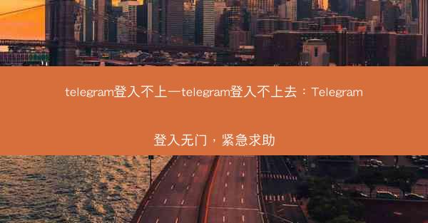 telegram登入不上—telegram登入不上去：Telegram登入无门，紧急求助