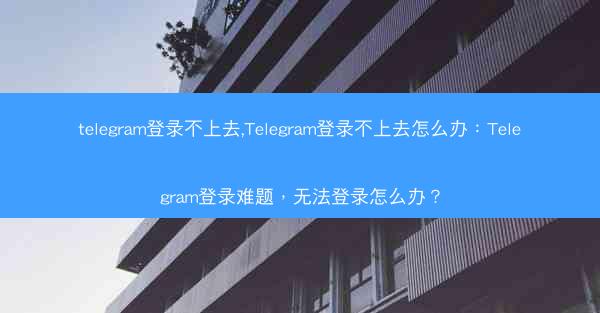 telegram登录不上去,Telegram登录不上去怎么办：Telegram登录难题，无法登录怎么办？