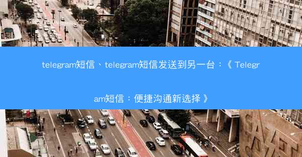 telegram短信、telegram短信发送到另一台：《Telegram短信：便捷沟通新选择》