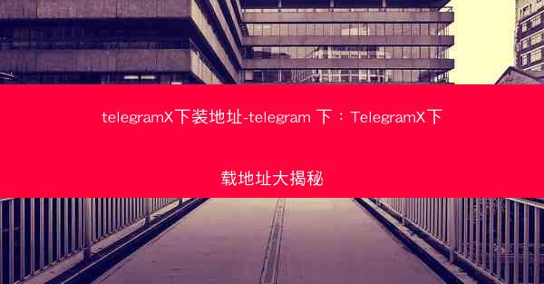 telegramX下装地址-telegram 下：TelegramX下载地址大揭秘