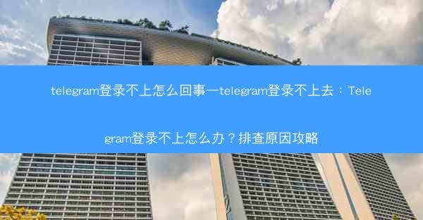 telegram登录不上怎么回事—telegram登录不上去：Telegram登录不上怎么办？排查原因攻略