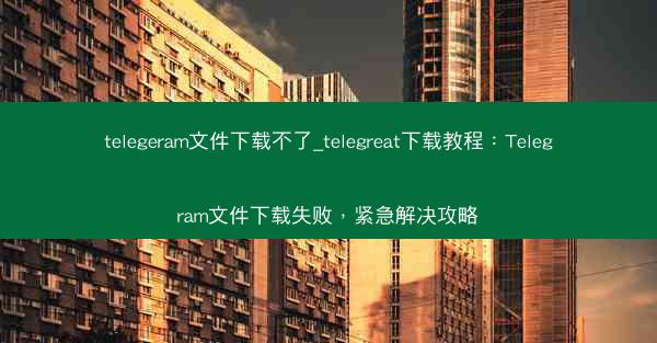telegeram文件下载不了_telegreat下载教程：Telegram文件下载失败，紧急解决攻略