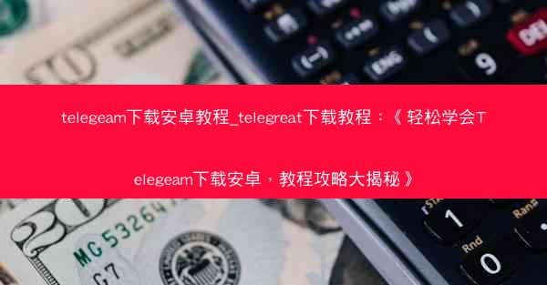 telegeam下载安卓教程_telegreat下载教程：《轻松学会Telegeam下载安卓，教程攻略大揭秘》