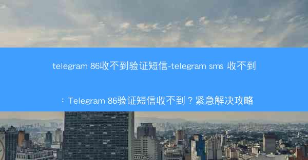 telegram 86收不到验证短信-telegram sms 收不到：Telegram 86验证短信收不到？紧急解决攻