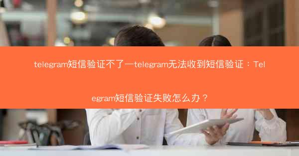 telegram短信验证不了—telegram无法收到短信验证：Telegram短信验证失败怎么办？