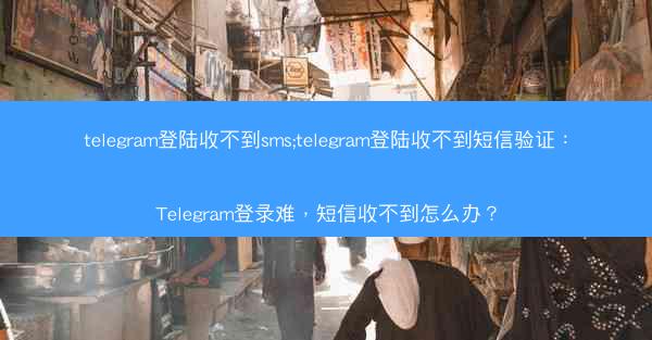 telegram登陆收不到sms;telegram登陆收不到短信验证：Telegram登录难，短信收不到怎么办？