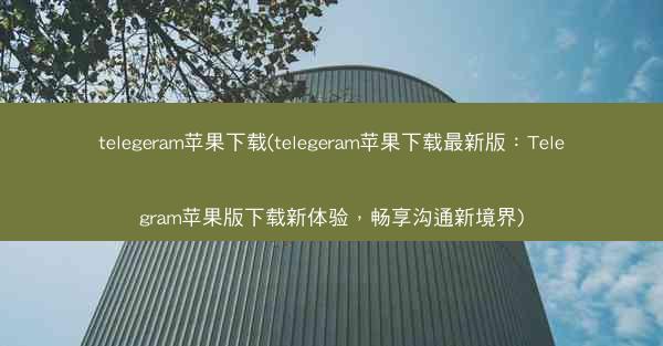 telegeram苹果下载(telegeram苹果下载最新版：Telegram苹果版下载新体验，畅享沟通新境界)