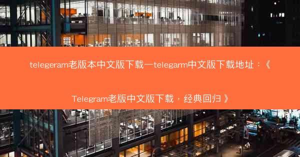 telegeram老版本中文版下载—telegarm中文版下载地址：《Telegram老版中文版下载，经典回归》