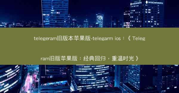 telegeram旧版本苹果版-telegarm ios：《Telegram旧版苹果版：经典回归，重温时光》