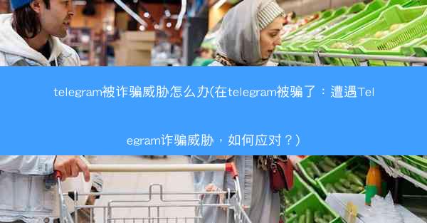 telegram被诈骗威胁怎么办(在telegram被骗了：遭遇Telegram诈骗威胁，如何应对？)