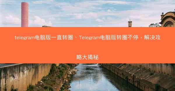 telegram电脑版一直转圈、Telegram电脑版转圈不停，解决攻略大揭秘