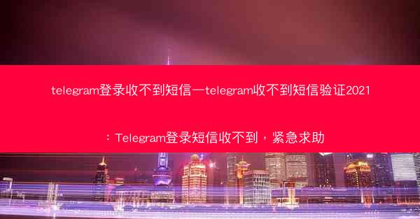 telegram登录收不到短信—telegram收不到短信验证2021：Telegram登录短信收不到，紧急求助