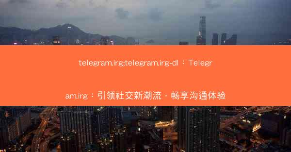 telegram.irg;telegram.irg-dl：Telegram.irg：引领社交新潮流，畅享沟通体验