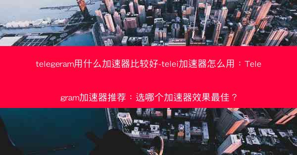 telegeram用什么加速器比较好-telei加速器怎么用：Telegram加速器推荐：选哪个加速器效果最佳？