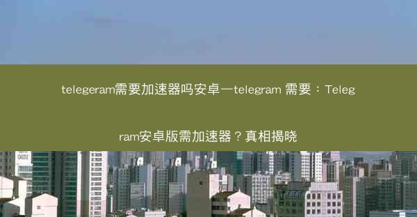 telegeram需要加速器吗安卓—telegram 需要：Telegram安卓版需加速器？真相揭晓