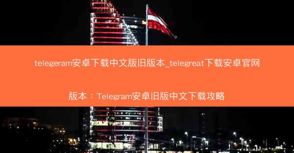 telegeram安卓下载中文版旧版本_telegreat下载安卓官网版本：Telegram安卓旧版中文下载攻略