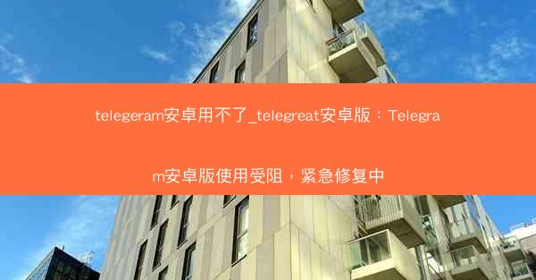 telegeram安卓用不了_telegreat安卓版：Telegram安卓版使用受阻，紧急修复中