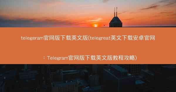 telegeram官网版下载英文版(telegreat英文下载安卓官网：Telegram官网版下载英文版教程攻略)
