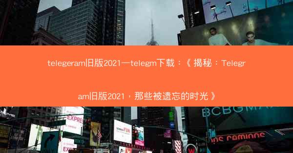 telegeram旧版2021—telegm下载：《揭秘：Telegram旧版2021，那些被遗忘的时光》