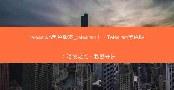 telegeram黑色版本_telegrem下：Telegram黑色版：暗夜之光，私密守护
