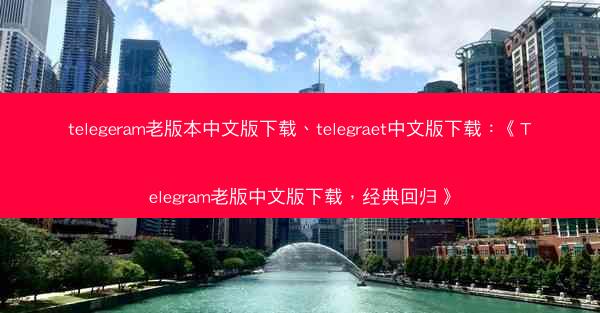 telegeram老版本中文版下载、telegraet中文版下载：《Telegram老版中文版下载，经典回归》