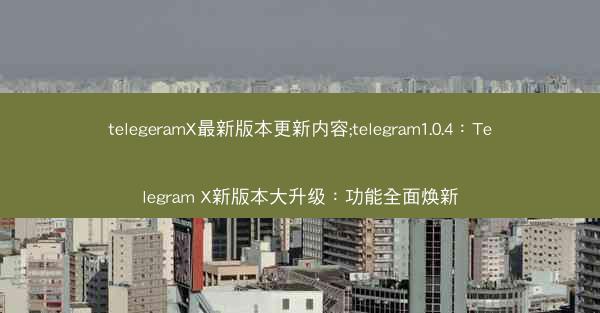 telegeramX最新版本更新内容;telegram1.0.4：Telegram X新版本大升级：功能全面焕新