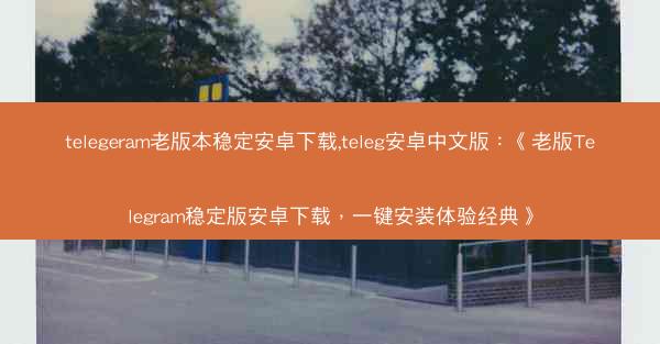 telegeram老版本稳定安卓下载,teleg安卓中文版：《老版Telegram稳定版安卓下载，一键安装体验经典》