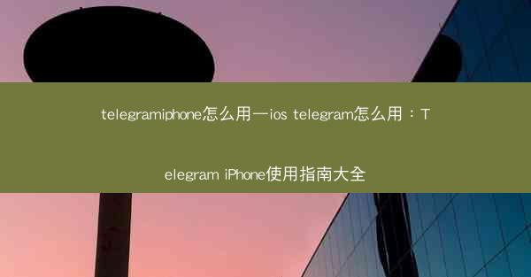 telegramiphone怎么用—ios telegram怎么用：Telegram iPhone使用指南大全