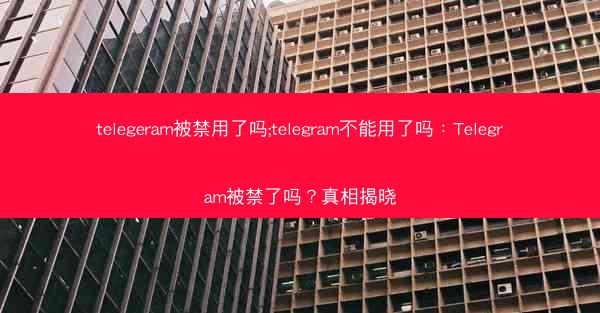 telegeram被禁用了吗;telegram不能用了吗：Telegram被禁了吗？真相揭晓