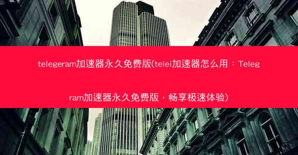 telegeram加速器永久免费版(telei加速器怎么用：Telegram加速器永久免费版，畅享极速体验)