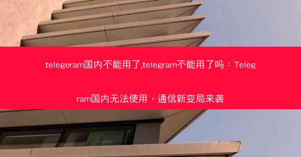 telegeram国内不能用了,telegram不能用了吗：Telegram国内无法使用，通信新变局来袭