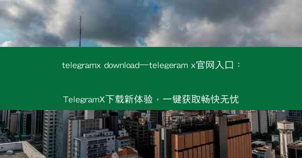 telegramx download—telegeram x官网入口：TelegramX下载新体验，一键获取畅快无忧