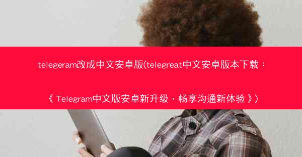 telegeram改成中文安卓版(telegreat中文安卓版本下载：《Telegram中文版安卓新升级，畅享沟通新体验