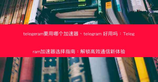 telegeram要用哪个加速器、telegram 好用吗：Telegram加速器选择指南：解锁高效通信新体验