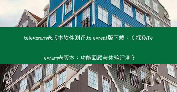 telegeram老版本软件测评;telegreat版下载：《探秘Telegram老版本：功能回顾与体验评测》