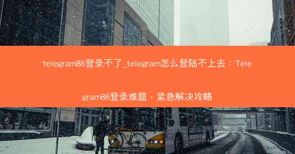 telegram86登录不了_telegram怎么登陆不上去：Telegram86登录难题，紧急解决攻略