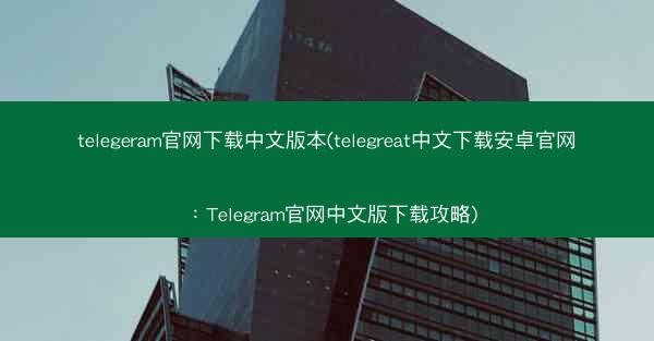telegeram官网下载中文版本(telegreat中文下载安卓官网：Telegram官网中文版下载攻略)