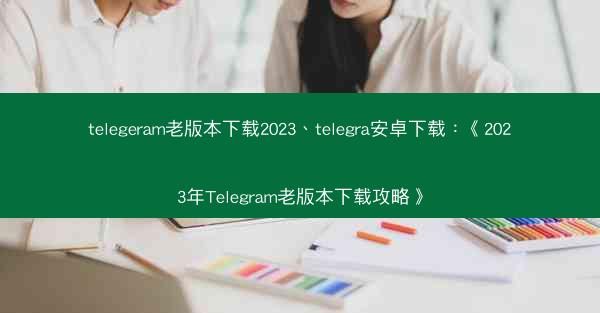 telegeram老版本下载2023、telegra安卓下载：《2023年Telegram老版本下载攻略》