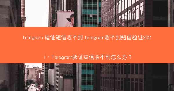 telegram 验证短信收不到-telegram收不到短信验证2021：Telegram验证短信收不到怎么办？