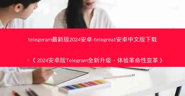 telegeram最新版2024安卓-telegreat安卓中文版下载：《2024安卓版Telegram全新升级，体验革