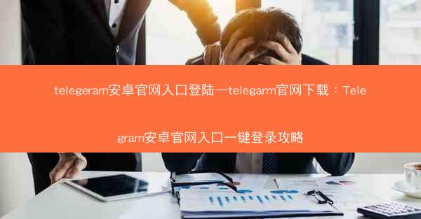 telegeram安卓官网入口登陆—telegarm官网下载：Telegram安卓官网入口一键登录攻略