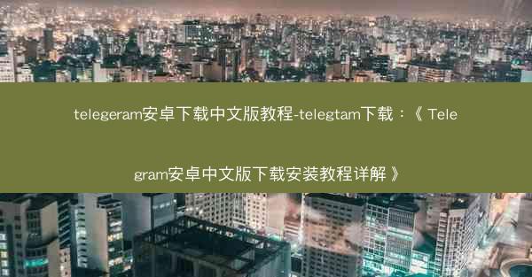 telegeram安卓下载中文版教程-telegtam下载：《Telegram安卓中文版下载安装教程详解》