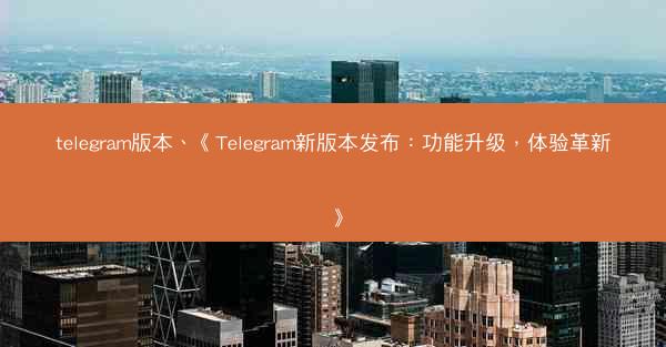 telegram版本、《Telegram新版本发布：功能升级，体验革新》
