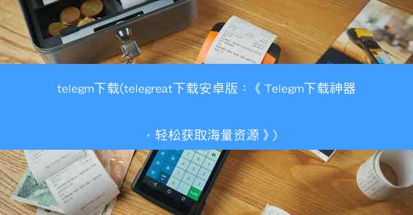 telegm下载(telegreat下载安卓版：《Telegm下载神器，轻松获取海量资源》)