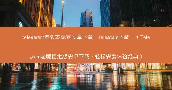 telegeram老版本稳定安卓下载—telegtam下载：《Telegram老版稳定版安卓下载，轻松安装体验经典》