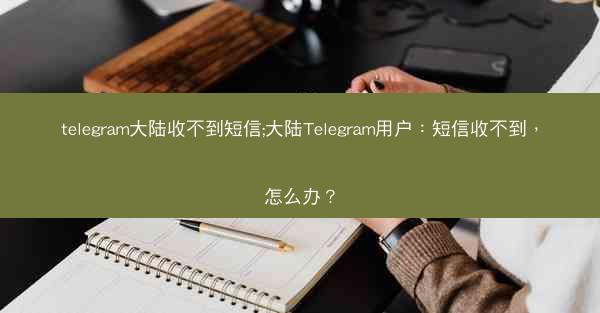 telegram大陆收不到短信;大陆Telegram用户：短信收不到，怎么办？